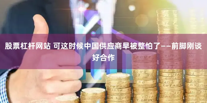 股票杠杆网站 可这时候中国供应商早被整怕了——前脚刚谈好合作