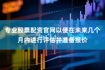 专业股票配资官网以便在未来几个月内进行评估并准备报价