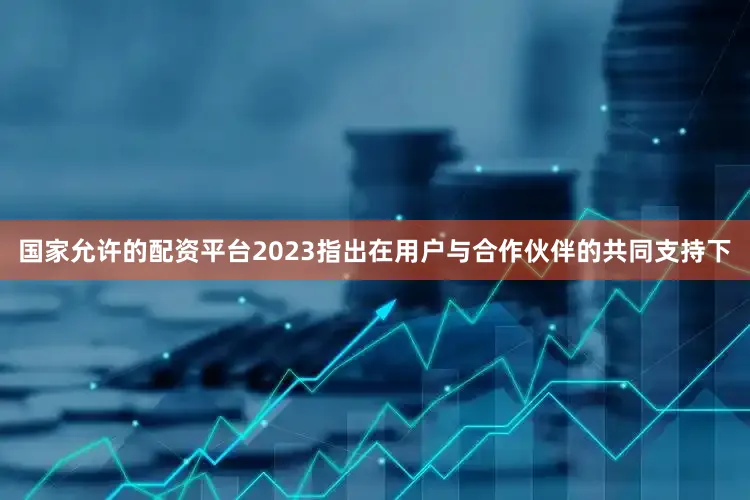 国家允许的配资平台2023指出在用户与合作伙伴的共同支持下