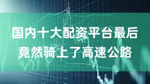 国内十大配资平台最后竟然骑上了高速公路