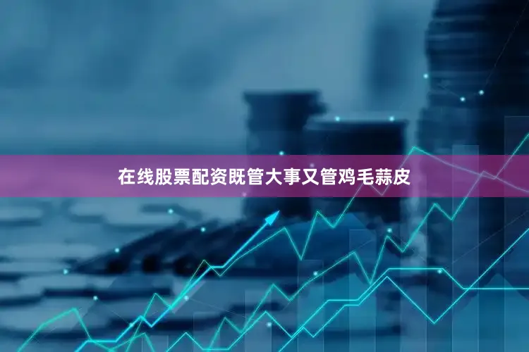 在线股票配资既管大事又管鸡毛蒜皮